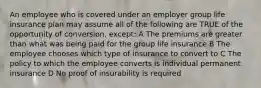 An employee who is covered under an employer group life insurance plan may assume all of the following are TRUE of the opportunity of conversion, except: A The premiums are greater than what was being paid for the group life insurance B The employee chooses which type of insurance to convert to C The policy to which the employee converts is individual permanent insurance D No proof of insurability is required