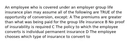 An employee who is covered under an employer group life insurance plan may assume all of the following are TRUE of the opportunity of conversion, except: A The premiums are greater than what was being paid for the group life insurance B No proof of insurability is required C The policy to which the employee converts is individual permanent insurance D The employee chooses which type of insurance to convert to