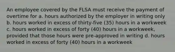 An employee covered by the FLSA must receive the payment of overtime for a. hours authorized by the employer in writing only b. hours worked in excess of thirty-five (35) hours in a workweek c. hours worked in excess of forty (40) hours in a workweek, provided that those hours were pre-approved in writing d. hours worked in excess of forty (40) hours in a workweek