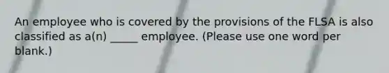 An employee who is covered by the provisions of the FLSA is also classified as a(n) _____ employee. (Please use one word per blank.)