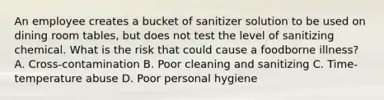 An employee creates a bucket of sanitizer solution to be used on dining room tables, but does not test the level of sanitizing chemical. What is the risk that could cause a foodborne illness? A. Cross-contamination B. Poor cleaning and sanitizing C. Time-temperature abuse D. Poor personal hygiene