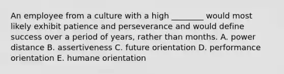 An employee from a culture with a high​ ________ would most likely exhibit patience and perseverance and would define success over a period of​ years, rather than months. A. power distance B. assertiveness C. future orientation D. performance orientation E. humane orientation