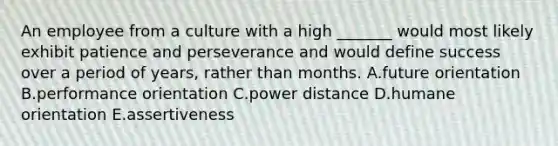 An employee from a culture with a high​ _______ would most likely exhibit patience and perseverance and would define success over a period of​ years, rather than months. A.future orientation B.performance orientation C.power distance D.humane orientation E.assertiveness