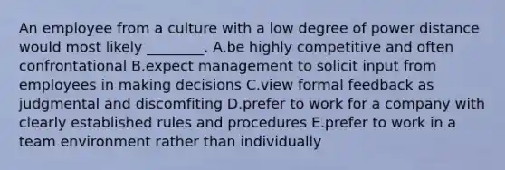 An employee from a culture with a low degree of power distance would most likely​ ________. A.be highly competitive and often confrontational B.expect management to solicit input from employees in making decisions C.view formal feedback as judgmental and discomfiting D.prefer to work for a company with clearly established rules and procedures E.prefer to work in a team environment rather than individually