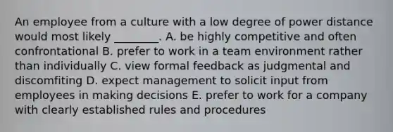 An employee from a culture with a low degree of power distance would most likely​ ________. A. be highly competitive and often confrontational B. prefer to work in a team environment rather than individually C. view formal feedback as judgmental and discomfiting D. expect management to solicit input from employees in making decisions E. prefer to work for a company with clearly established rules and procedures