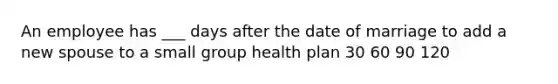 An employee has ___ days after the date of marriage to add a new spouse to a small group health plan 30 60 90 120