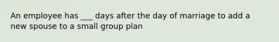 An employee has ___ days after the day of marriage to add a new spouse to a small group plan