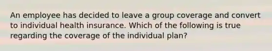 An employee has decided to leave a group coverage and convert to individual health insurance. Which of the following is true regarding the coverage of the individual plan?