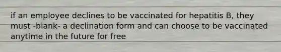 if an employee declines to be vaccinated for hepatitis B, they must -blank- a declination form and can choose to be vaccinated anytime in the future for free