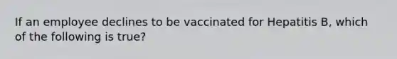 If an employee declines to be vaccinated for Hepatitis B, which of the following is true?