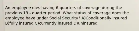 An employee dies having 6 quarters of coverage during the previous 13 - quarter period. What status of coverage does the employee have under Social Security? A)Conditionally insured B)fully insured C)currently insured D)uninsured