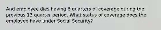 And employee dies having 6 quarters of coverage during the previous 13 quarter period. What status of coverage does the employee have under Social Security?