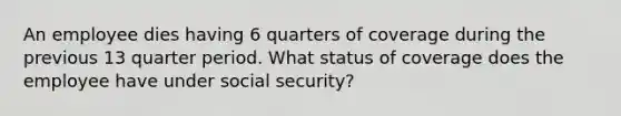 An employee dies having 6 quarters of coverage during the previous 13 quarter period. What status of coverage does the employee have under social security?