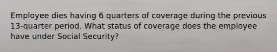 Employee dies having 6 quarters of coverage during the previous 13-quarter period. What status of coverage does the employee have under Social Security?