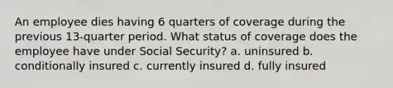 An employee dies having 6 quarters of coverage during the previous 13-quarter period. What status of coverage does the employee have under Social Security? a. uninsured b. conditionally insured c. currently insured d. fully insured