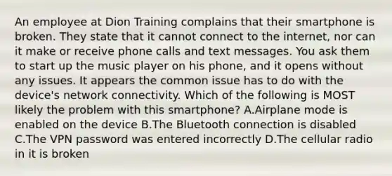 An employee at Dion Training complains that their smartphone is broken. They state that it cannot connect to the internet, nor can it make or receive phone calls and text messages. You ask them to start up the music player on his phone, and it opens without any issues. It appears the common issue has to do with the device's network connectivity. Which of the following is MOST likely the problem with this smartphone? A.Airplane mode is enabled on the device B.The Bluetooth connection is disabled C.The VPN password was entered incorrectly D.The cellular radio in it is broken