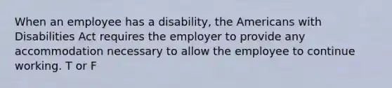 When an employee has a disability, the Americans with Disabilities Act requires the employer to provide any accommodation necessary to allow the employee to continue working. T or F