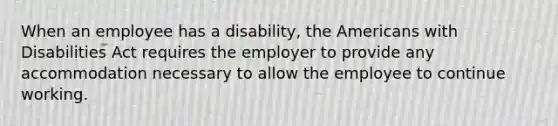 When an employee has a disability, the Americans with Disabilities Act requires the employer to provide any accommodation necessary to allow the employee to continue working.