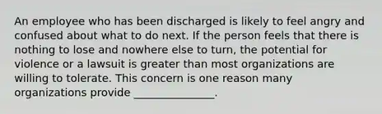 An employee who has been discharged is likely to feel angry and confused about what to do next. If the person feels that there is nothing to lose and nowhere else to turn, the potential for violence or a lawsuit is <a href='https://www.questionai.com/knowledge/ktgHnBD4o3-greater-than' class='anchor-knowledge'>greater than</a> most organizations are willing to tolerate. This concern is one reason many organizations provide _______________.