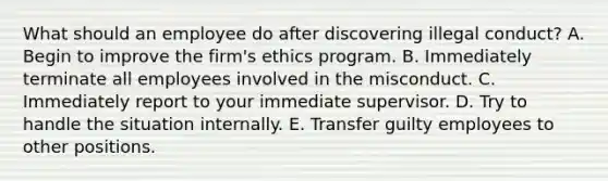 What should an employee do after discovering illegal conduct? A. Begin to improve the firm's ethics program. B. Immediately terminate all employees involved in the misconduct. C. Immediately report to your immediate supervisor. D. Try to handle the situation internally. E. Transfer guilty employees to other positions.