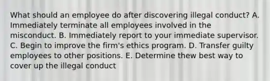 What should an employee do after discovering illegal conduct? A. Immediately terminate all employees involved in the misconduct. B. Immediately report to your immediate supervisor. C. Begin to improve the firm's ethics program. D. Transfer guilty employees to other positions. E. Determine thew best way to cover up the illegal conduct