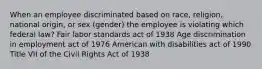 When an employee discriminated based on race, religion, national origin, or sex (gender) the employee is violating which federal law? Fair labor standards act of 1938 Age discrimination in employment act of 1976 American with disabilities act of 1990 Title VII of the Civil Rights Act of 1938