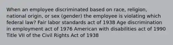 When an employee discriminated based on race, religion, national origin, or sex (gender) the employee is violating which federal law? Fair labor standards act of 1938 Age discrimination in employment act of 1976 American with disabilities act of 1990 Title VII of the Civil Rights Act of 1938