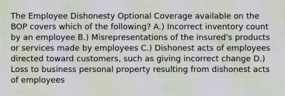 The Employee Dishonesty Optional Coverage available on the BOP covers which of the following? A.) Incorrect inventory count by an employee B.) Misrepresentations of the insured's products or services made by employees C.) Dishonest acts of employees directed toward customers, such as giving incorrect change D.) Loss to business personal property resulting from dishonest acts of employees