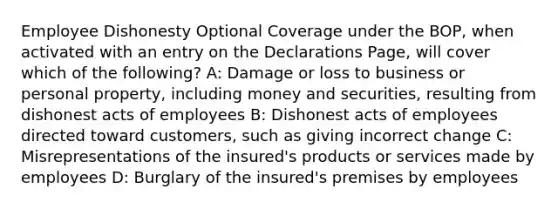 Employee Dishonesty Optional Coverage under the BOP, when activated with an entry on the Declarations Page, will cover which of the following? A: Damage or loss to business or personal property, including money and securities, resulting from dishonest acts of employees B: Dishonest acts of employees directed toward customers, such as giving incorrect change C: Misrepresentations of the insured's products or services made by employees D: Burglary of the insured's premises by employees