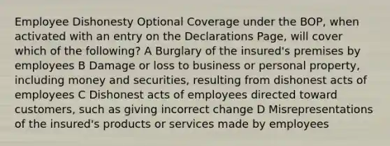 Employee Dishonesty Optional Coverage under the BOP, when activated with an entry on the Declarations Page, will cover which of the following? A Burglary of the insured's premises by employees B Damage or loss to business or personal property, including money and securities, resulting from dishonest acts of employees C Dishonest acts of employees directed toward customers, such as giving incorrect change D Misrepresentations of the insured's products or services made by employees