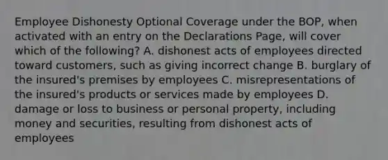 Employee Dishonesty Optional Coverage under the BOP, when activated with an entry on the Declarations Page, will cover which of the following? A. dishonest acts of employees directed toward customers, such as giving incorrect change B. burglary of the insured's premises by employees C. misrepresentations of the insured's products or services made by employees D. damage or loss to business or personal property, including money and securities, resulting from dishonest acts of employees