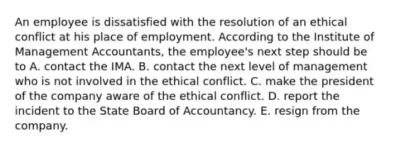 An employee is dissatisfied with the resolution of an ethical conflict at his place of employment. According to the Institute of Management Accountants, the employee's next step should be to A. contact the IMA. B. contact the next level of management who is not involved in the ethical conflict. C. make the president of the company aware of the ethical conflict. D. report the incident to the State Board of Accountancy. E. resign from the company.