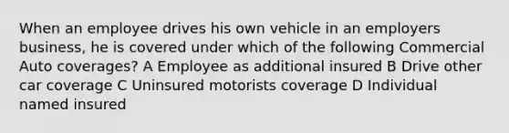 When an employee drives his own vehicle in an employers business, he is covered under which of the following Commercial Auto coverages? A Employee as additional insured B Drive other car coverage C Uninsured motorists coverage D Individual named insured