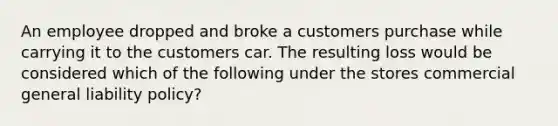 An employee dropped and broke a customers purchase while carrying it to the customers car. The resulting loss would be considered which of the following under the stores commercial general liability policy?