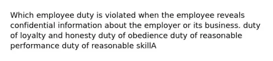 Which employee duty is violated when the employee reveals confidential information about the employer or its business. duty of loyalty and honesty duty of obedience duty of reasonable performance duty of reasonable skillA