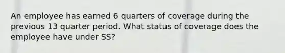 An employee has earned 6 quarters of coverage during the previous 13 quarter period. What status of coverage does the employee have under SS?