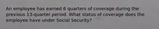 An employee has earned 6 quarters of coverage during the previous 13-quarter period. What status of coverage does the employee have under Social Security?