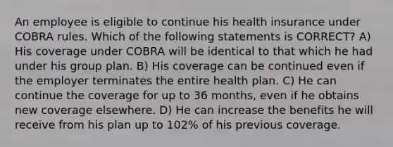 An employee is eligible to continue his health insurance under COBRA rules. Which of the following statements is CORRECT? A) His coverage under COBRA will be identical to that which he had under his group plan. B) His coverage can be continued even if the employer terminates the entire health plan. C) He can continue the coverage for up to 36 months, even if he obtains new coverage elsewhere. D) He can increase the benefits he will receive from his plan up to 102% of his previous coverage.