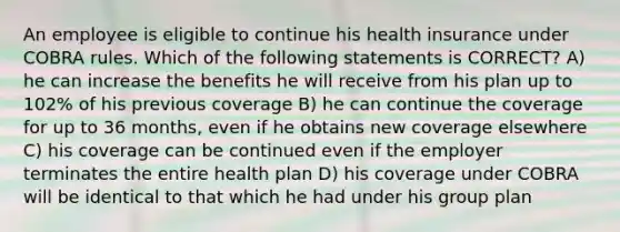 An employee is eligible to continue his health insurance under COBRA rules. Which of the following statements is CORRECT? A) he can increase the benefits he will receive from his plan up to 102% of his previous coverage B) he can continue the coverage for up to 36 months, even if he obtains new coverage elsewhere C) his coverage can be continued even if the employer terminates the entire health plan D) his coverage under COBRA will be identical to that which he had under his group plan