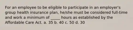 For an employee to be eligible to participate in an employer's group health insurance plan, he/she must be considered full-time and work a minimum of _____ hours as established by the Affordable Care Act. a. 35 b. 40 c. 50 d. 30