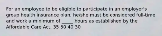 For an employee to be eligible to participate in an employer's group health insurance plan, he/she must be considered full-time and work a minimum of _____ hours as established by the Affordable Care Act. 35 50 40 30