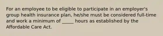 For an employee to be eligible to participate in an employer's group health insurance plan, he/she must be considered full-time and work a minimum of _____ hours as established by the Affordable Care Act.