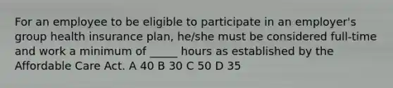 For an employee to be eligible to participate in an employer's group health insurance plan, he/she must be considered full-time and work a minimum of _____ hours as established by the Affordable Care Act. A 40 B 30 C 50 D 35