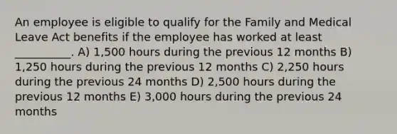 An employee is eligible to qualify for the Family and Medical Leave Act benefits if the employee has worked at least __________. A) 1,500 hours during the previous 12 months B) 1,250 hours during the previous 12 months C) 2,250 hours during the previous 24 months D) 2,500 hours during the previous 12 months E) 3,000 hours during the previous 24 months