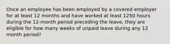 Once an employee has been employed by a covered employer for at least 12 months and have worked at least 1250 hours during the 12-month period preceding the leave, they are eligible for how many weeks of unpaid leave during any 12 month period?