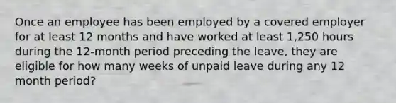 Once an employee has been employed by a covered employer for at least 12 months and have worked at least 1,250 hours during the 12-month period preceding the leave, they are eligible for how many weeks of unpaid leave during any 12 month period?