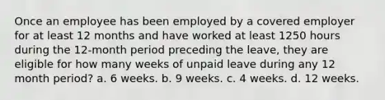 Once an employee has been employed by a covered employer for at least 12 months and have worked at least 1250 hours during the 12-month period preceding the leave, they are eligible for how many weeks of unpaid leave during any 12 month period? a. 6 weeks. b. 9 weeks. c. 4 weeks. d. 12 weeks.