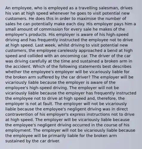 An employee, who is employed as a travelling salesman, drives his van at high speed whenever he goes to visit potential new customers. He does this in order to maximise the number of sales he can potentially make each day. His employer pays him a small amount of commission for every sale he makes of the employer's products. His employer is aware of his high-speed driving and has frequently instructed the employee not to drive at high speed. Last week, whilst driving to visit potential new customers, the employee carelessly approached a bend at high speed and collided with an oncoming car. The driver of the car was driving carefully at the time and sustained a broken arm in the accident. Which of the following statements best describes whether the employee's employer will be vicariously liable for the broken arm suffered by the car driver? The employer will be vicariously liable because the employer is aware of the employee's high-speed driving. The employer will not be vicariously liable because the employer has frequently instructed the employee not to drive at high speed and, therefore, the employer is not at fault. The employer will not be vicariously liable because the employee's negligent driving was in direct contravention of his employer's express instructions not to drive at high speed. The employer will be vicariously liable because the employee's negligent driving occurred in the course of his employment. The employer will not be vicariously liable because the employee will be primarily liable for the broken arm sustained by the car driver.