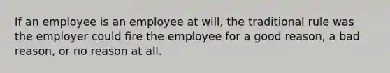 If an employee is an employee at will, the traditional rule was the employer could fire the employee for a good reason, a bad reason, or no reason at all.