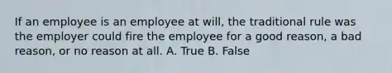 If an employee is an employee at will, the traditional rule was the employer could fire the employee for a good reason, a bad reason, or no reason at all. A. True B. False